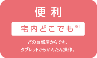 便 利 宅内どこでも※1 どのお部屋からでも、タブレットからかんたん操作。