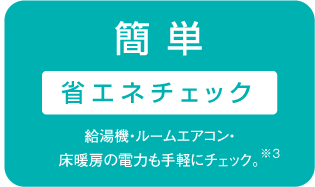 簡 単 省エネチェック 給湯機・ルームエアコン・床暖房の電力も手軽にチェック。※3