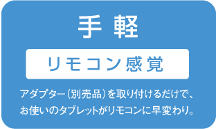 手 軽 リモコン感覚 アダプター（別売品）を取り付けるだけで、お使いのタブレットがリモコンに早変わり。