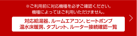※ご利用前に対応機種を必ずご確認ください。機種によってはご利用いただけません。対応給湯器、ルームエアコン、ヒートポンプ温水床暖房、タブレット、ルーター接続確認一覧