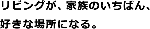 リビングが、家族のいちばん、好きな場所になる。