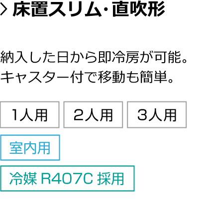 床置スリム・直吹形。納入した日から即冷房が可能。キャスター付で移動も簡単。対応人数：1人用・2人用・3人用 設置箇所：室内 冷媒：冷媒R407C採用