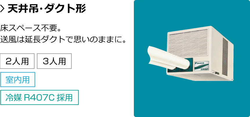 天井吊・ダクト形。床スペース不要。送風は延長ダクトで思いのままに。対応人数：1人用・2人用・3人用 設置箇所：室内 冷媒：冷媒R407C採用