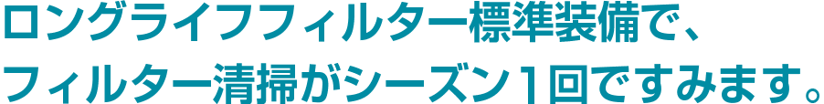 ロングライフフィルター標準装備で、フィルター清掃がシーズン1回ですみます。