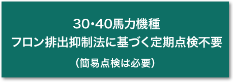 30･40馬力機種　フロン排出抑制法に基づく定期点検不要（簡易点検は必要）