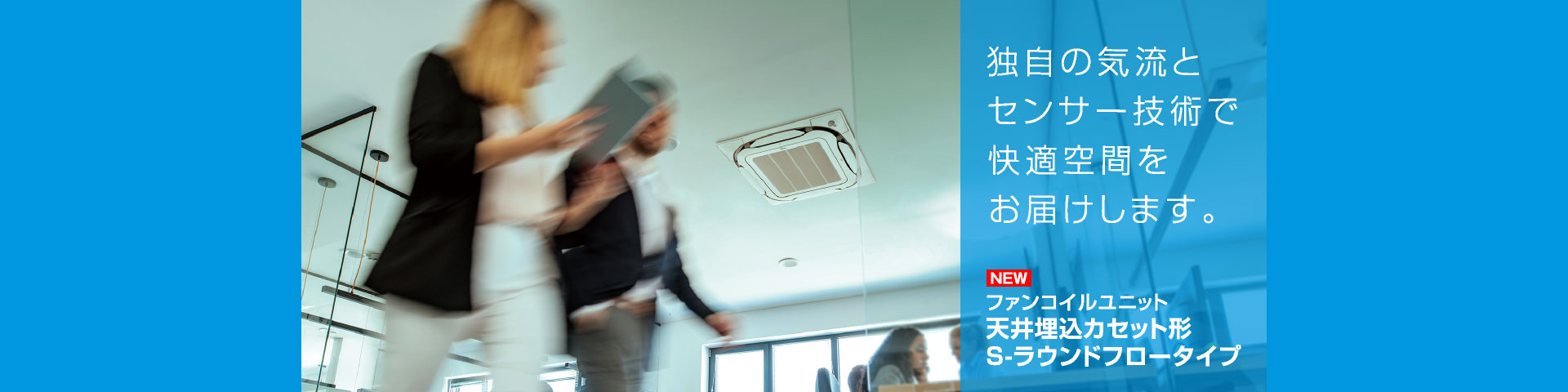 独自の気流とセンサー技術で快適空間をお届けします。ファンコイルユニット天井埋込カセット形 S-ラウンドフロータイプ