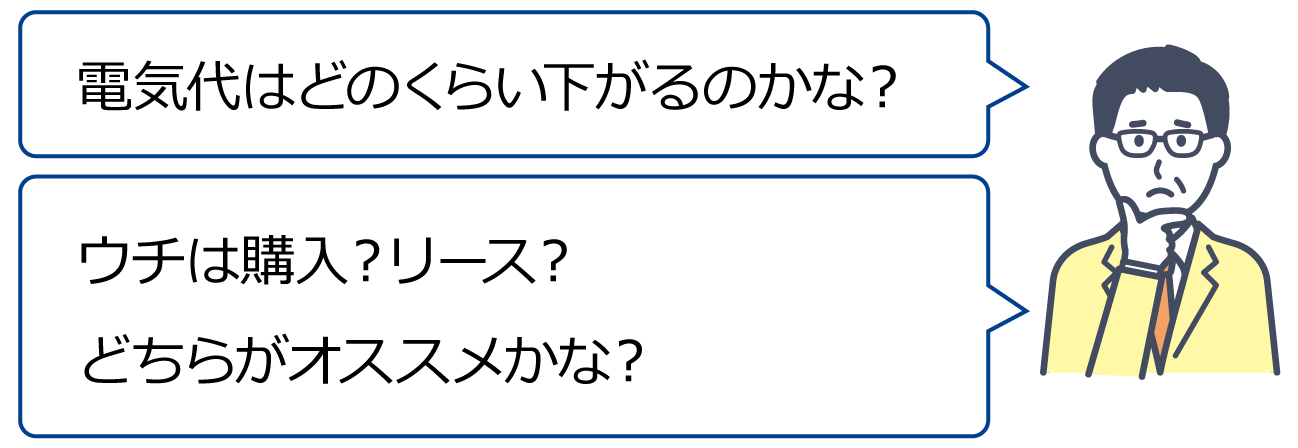 「電気代はどのくらい下がるのかな？」「ウチは購入？リース？どちらがオススメかな？」