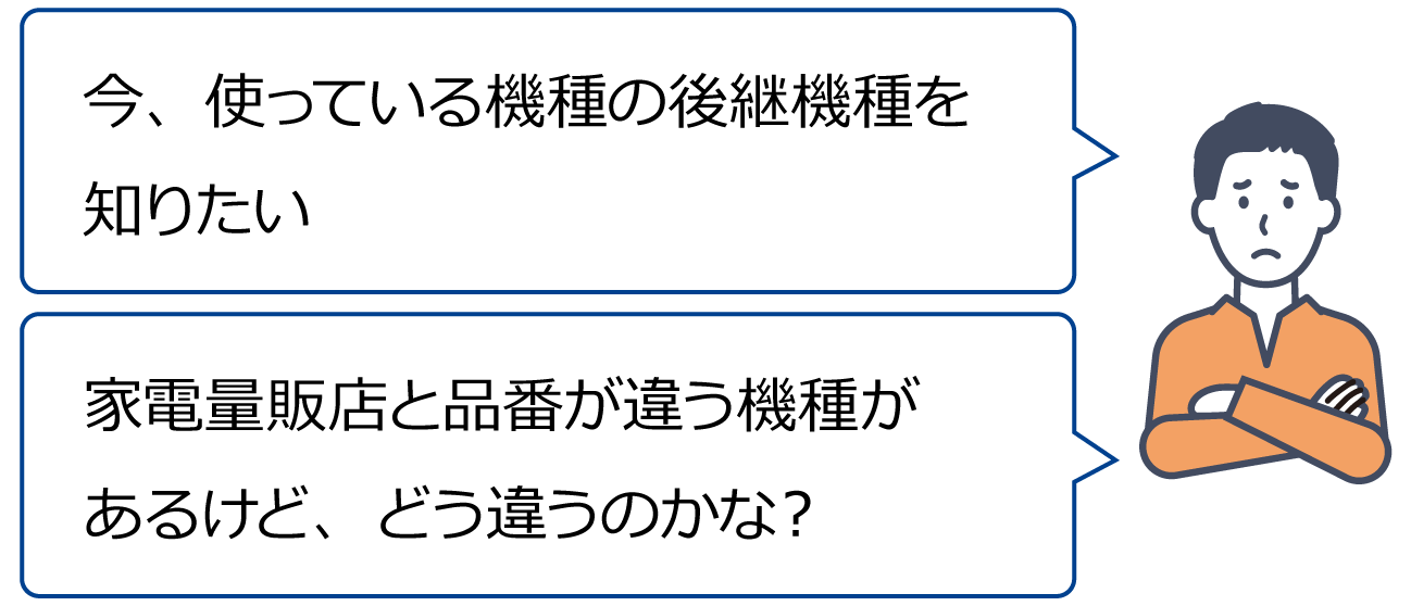 「今、使っている機種の後継機種を知りたい」「家電量販店と品番が違う機種があるけど、どう違うのかな？」