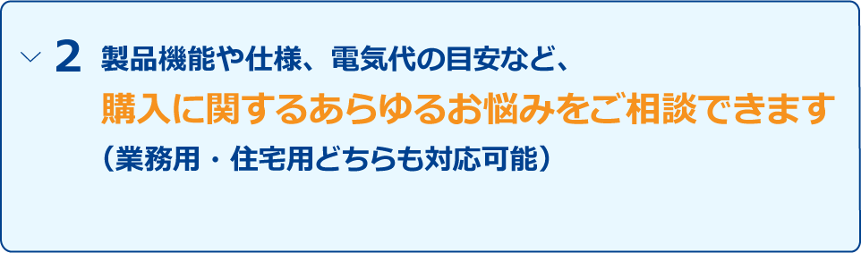 「製品機能や仕様、電気代の目安など、購入に関するあらゆるお悩みをご相談できます（業務用・住宅用どちらも対応可能）」