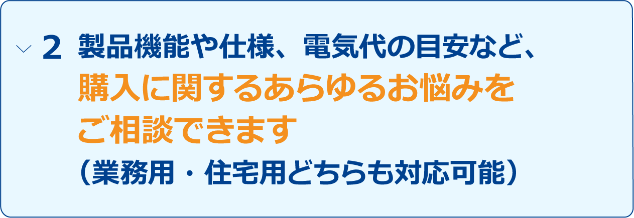 「製品機能や仕様、電気代の目安など、購入に関するあらゆるお悩みをご相談できます（業務用・住宅用どちらも対応可能）」