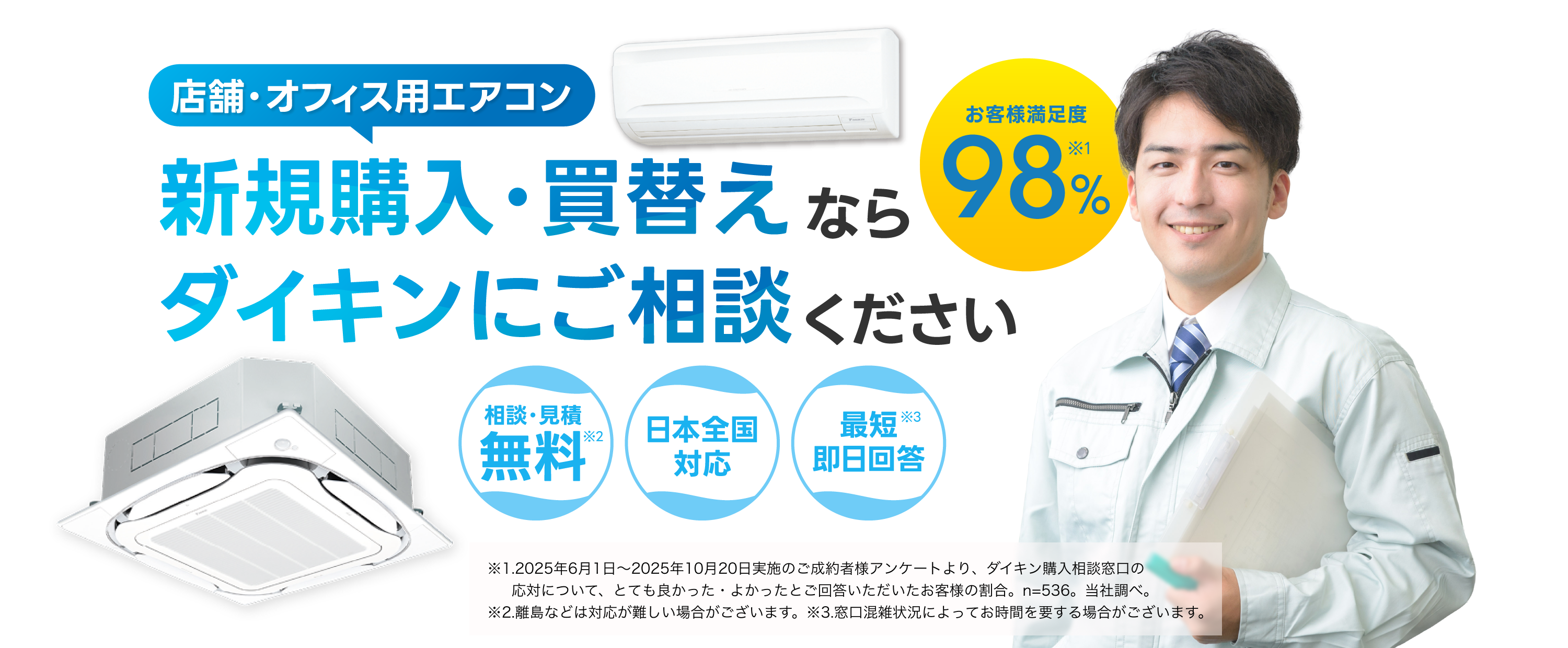 店舗・オフィス用エアコン新規購入・買替えならダイキンにご相談ください。お客様満足度98％※1。相談・見積無料※2。日本全国対応。最短即日回答※3。※1.2025年6月1日～2025年10月20日実施のご成約者様アンケートより、ダイキン購入相談窓口の応対について、とても良かった・よかったとご回答いただいたお客様の割合。n=536。当社調べ。※2.離島などは対応が難しい場合がございます。※3.窓口混雑状況によってお時間を要する場合がございます。