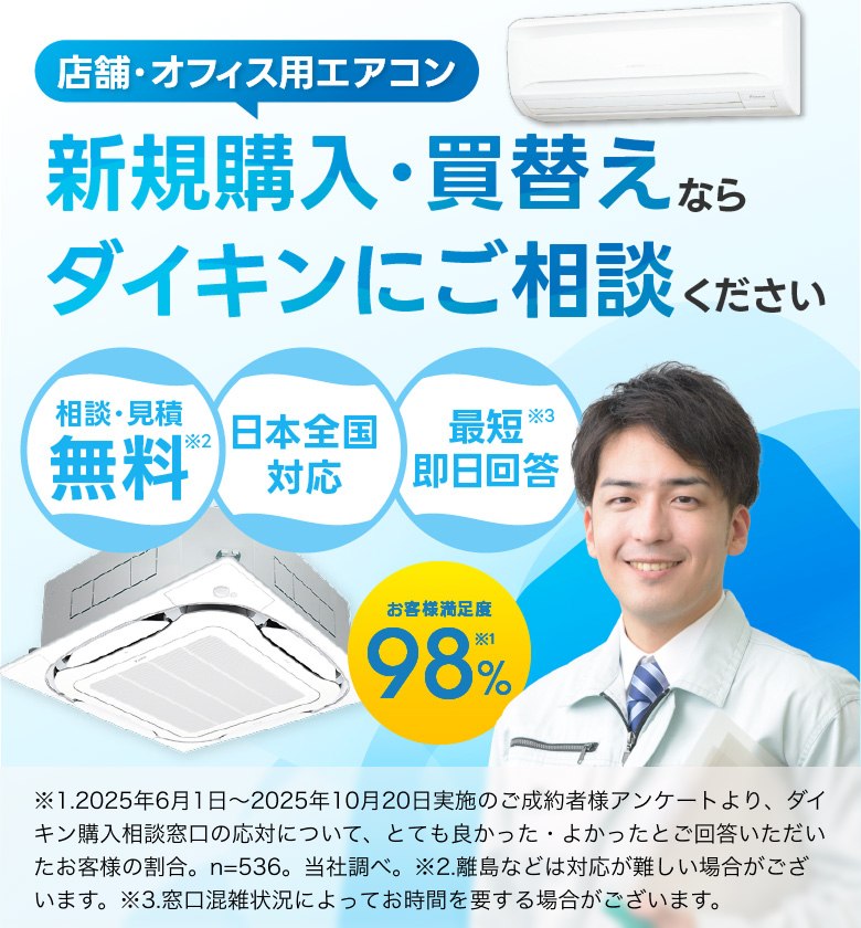 店舗・オフィス用エアコン新規購入・買替えならダイキンにご相談ください。お客様満足度98％※1。相談・見積無料※2。日本全国対応。最短即日回答※3。※1.2025年6月1日～2025年10月20日実施のご成約者様アンケートより、ダイキン購入相談窓口の応対について、とても良かった・よかったとご回答いただいたお客様の割合。n=536。当社調べ。※2.離島などは対応が難しい場合がございます。※3.窓口混雑状況によってお時間を要する場合がございます。