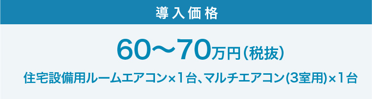 導入価格：60〜70万円（税抜）住宅設備用ルームエアコン×1台、マルチエアコン(3室用)×1台