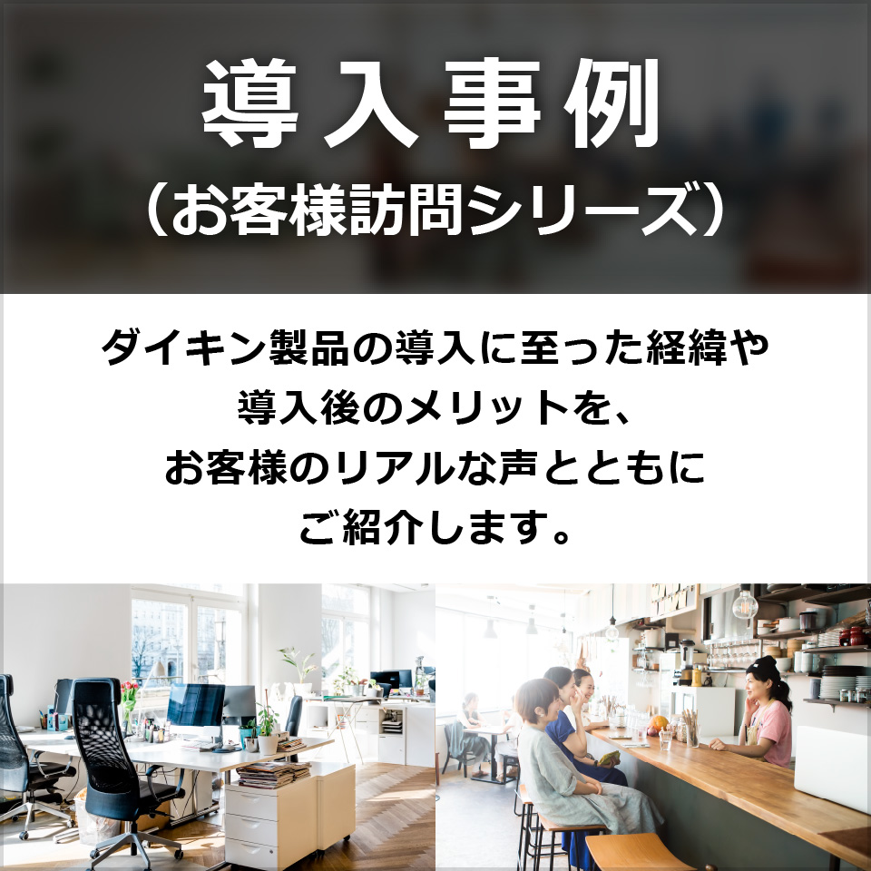 導入事例 （お客様訪問シリーズ）ダイキン製品の導入に至った経緯や導入後のメリットを、お客様のリアルな声とともにご紹介します。
