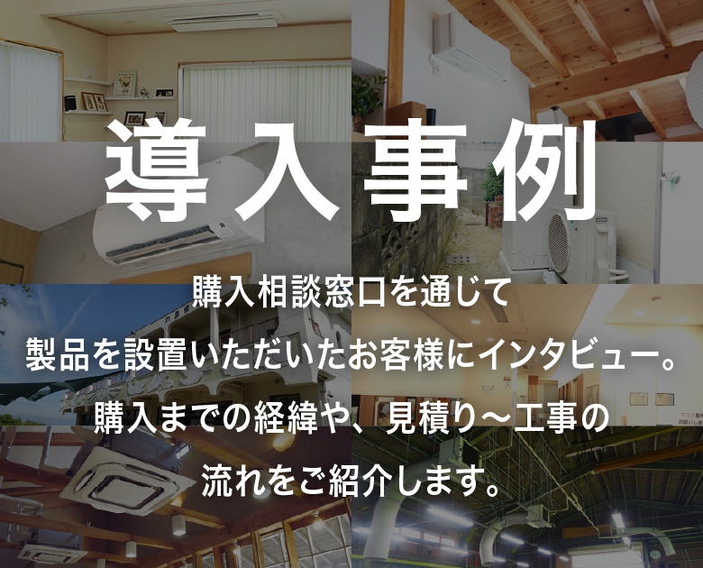 購入相談窓口を通じて製品を設置いただいたお客様にインタビュー。購入までの経緯や、見積り～工事の流れをご紹介します。