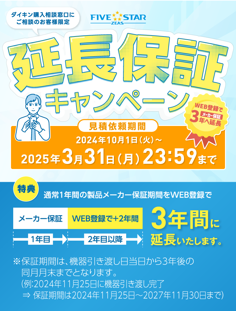 ダイキン購入相談窓口にご相談のお客様限定「FIVE STAR ZEAS」延長保証キャンペーン！見積依頼期間：2024年10月1日（火）～2025年3月31日（月）23：59まで。[特典]通常１年間の製品メーカー保証期間をWEB登録で3年間に延長いたします。※保証期間は、機器引き渡し日当日から3年後の同月月末までとなります。（例：2024年11月25日に機器引き渡し完了⇒ 保証期間は2024年11月25日～2027年11月30日まで）
