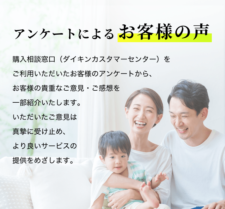 アンケートによるお客様の声。購入相談窓口（ダイキンカスタマーセンター）をご利用いただいたお客様のアンケートから、お客様の貴重なご意見・ご感想を一部紹介いたします。いただいたご意見は真摯に受け止め、より良いサービスを提供をめざします。