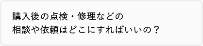 購入後の点検・修理などの相談や依頼はどこにすればいいの？