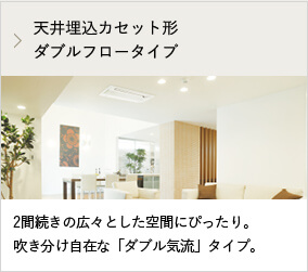 天井埋込カセット形ダブルフロータイプ 2間続きの広々とした空間にぴったり。吹き分け自在な「ダブル気流」タイプ。