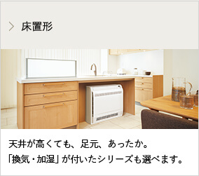 床置形 天井が高くても、足元、あったか。「換気・加湿」が付いたシリーズも選べます。
