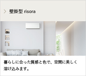 壁掛型 risora 暮らしに合った質感と色で、空間に美しく 溶け込みます。
