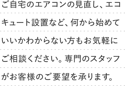 ご自宅のエアコンの見直し、エコキュート設置など、何から始めていいかわからない方もお気軽にご相談ください。専門のスタッフがお客様のご要望を承ります。