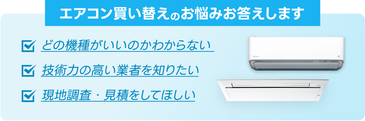 エアコン買い替えのお悩みお答えします。「どの機種がいいのかわからない」「技術力の高い業者を知りたい」「現地調査・見積をしてほしい」​