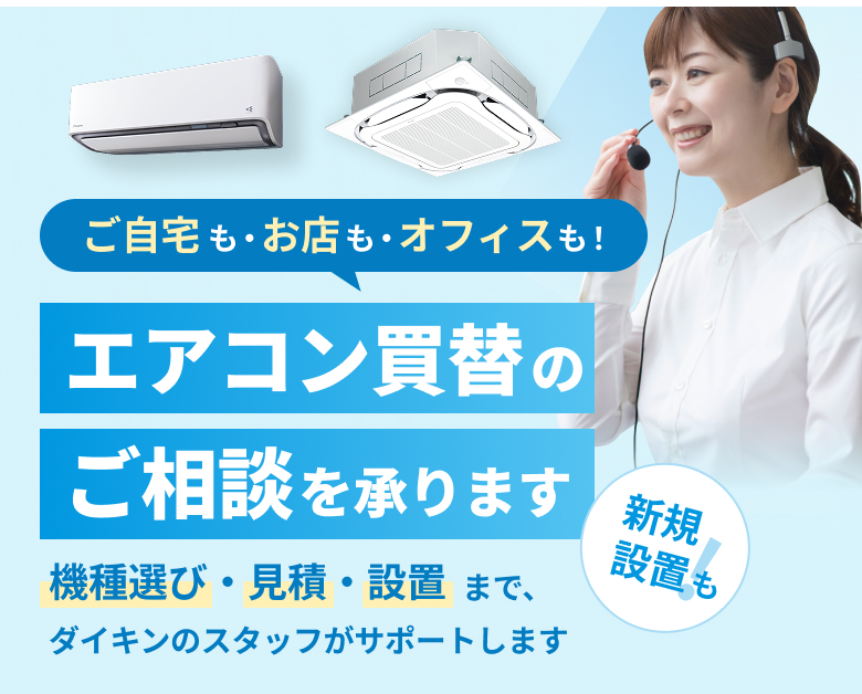 ご自宅も・お店も・オフィスも・新規設置も！エアコン買替えのご相談を承ります。機種選び、見積もり・設置までダイキンのスタッフがサポートします。