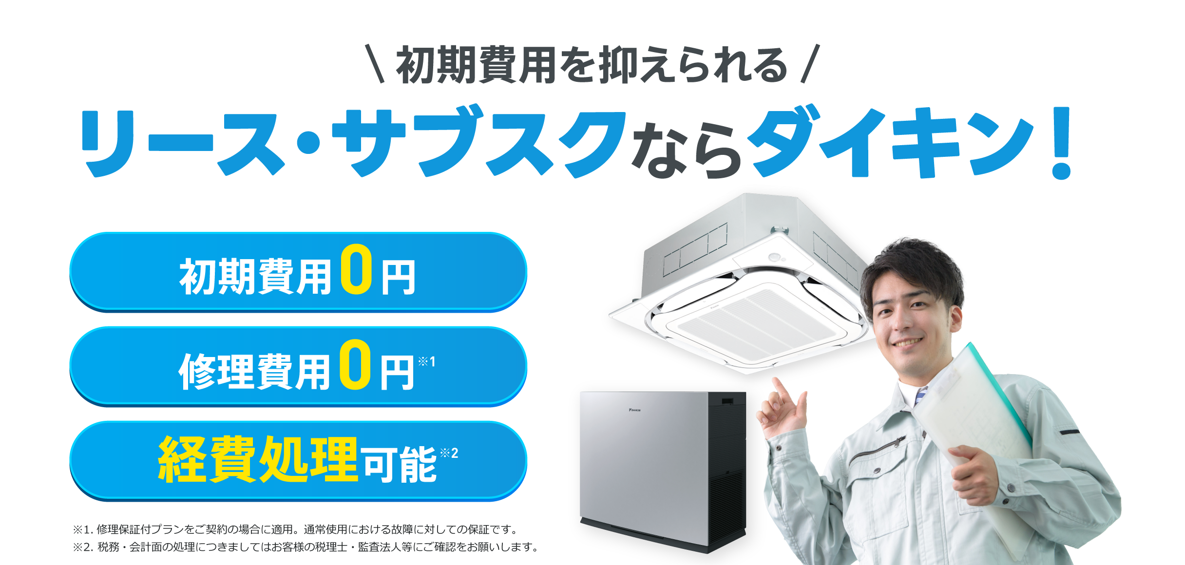 初期費用を抑えられるリース・サブスクならダイキン！初期費用0円、修理費用0円※1、経費処理可能※2。※1.修理保証付プランをご契約の場合に適用。通常使用における故障に対しての保証です。※2. 税務・会計面の処理につきましてはお客様の税理士・監査法人等にご確認をお願いします。