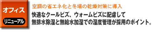 オフィスのリニューアル事例。空調の省エネ化と冬場の乾燥対策に導入。快適なクールビズ、ウォームビズに配慮して無排水除湿と無給水加湿での湿度管理が採用のポイント。