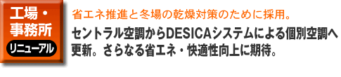工場・事務所のリニューアル。省エネ推進と冬場の乾燥対策のために採用。セントラル空調からDESICAシステムによる個別空調へ更新。さらなる省エネ・快適性向上に期待。