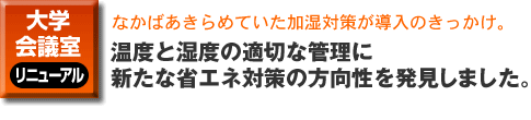 大学・会議室のリニューアル。なかばあきらめていた加湿対策が導入のきっかけ。温度と湿度の適切な管理に新たな省エネ対策の方向性を発見しました。