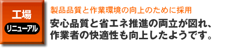 工場のリニューアル。製品品質と作業環境の向上のために採用。安心品質と省エネ推進の両立が図れ、

作業者の快適性も向上したようです。
