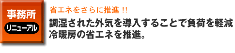 事務所のリニューアル事例。省エネをさらに推進！！。快適なクールビズ、調湿された外気を導入することで負荷を軽減。冷暖房の省エネを推進。