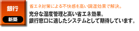 銀行の新築事例。省エネ対策による不快感を高い調湿効果で解決。充分な湿度管理と高い省エネ効果。銀行窓口に適したシステムとして期待しています。