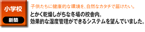 小学校の新築事例。子供たちに健康的な環境を、自然なカタチで届けたい。とかく乾燥しがちな冬場の校舎内。効果的な湿度管理ができるシステムを望んでいました。