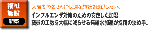 福祉施設の新築事例。入居者の皆さんに快適な施設を提供したい。インフルエンザ対策のための安定した加湿 職員の工数を大幅に減らせる無給水加湿が採用の決め手。