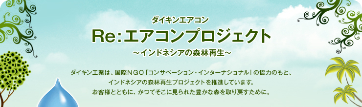 ダイキンエアコン Re:エアコンプロジェクト～インドネシアの森林再生～　ダイキン工業は、国際ＮＧＯ「コンサベーション・インターナショナル」の協力のもと、インドネシアの森林再生プロジェクトを推進しています。お客様とともに、かつてそこに見られた豊かな森を取り戻すために。