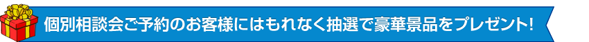 個別相談会ご予約のお客様にはもれなく抽選で豪華景品をプレゼント
