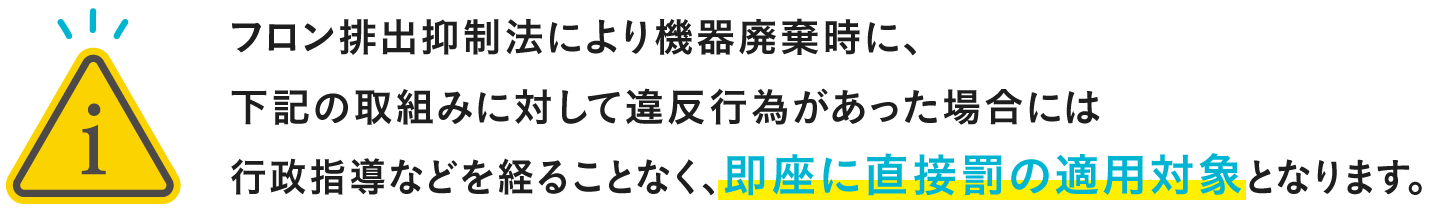 フロン排出抑制法により機器廃棄時に、下記の取組みに対して違反行為があった場合には行政指導などを経ることなく、即座に直接罰の適用対象となります。