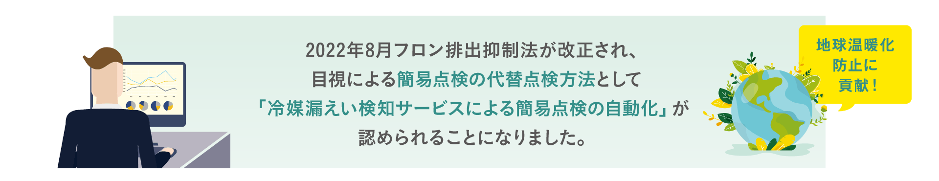 2022年8月フロン排出抑制法が改正され、目視による簡易点検の代替点検方法として「冷媒漏えい検知サービスによる簡易点検の自動化」が認められることになりました。