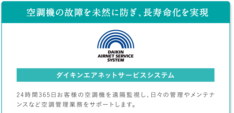 空調機の故障を未然に防ぎ、長寿命化を実現。ダイキンエアネットサービスシステム。24時間365日お客様の空調機を遠隔監視し、日々の管理やメンテナンスなど空調管理業務をサポートします。