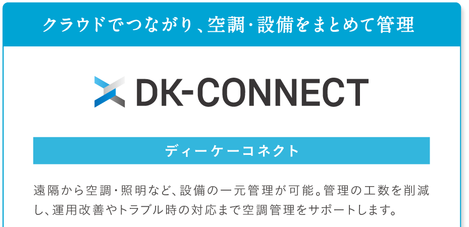 クラウドでつながり、空調・設備をまとめて管理。DK-CONNECT ディーケーコネクト。遠隔から空調・照明など、設備の一元管理が可能。管理の工数を削減し、運用改善やトラブル時の対応まで管理業務をサポートします。