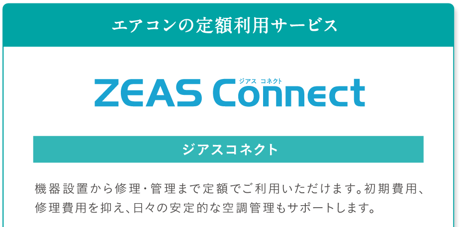 エアコンの定額利用サービス ZEAS Connect ジアスコネクト。機器設置から修理・管理まで定額でご利用いただけます。初期費用、修理費用を抑え、日々の安定的な空調管理もサポートします。