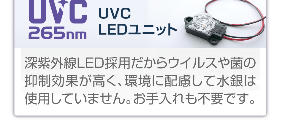 UVC  LEDユニット：深紫外線LED採用だからウイルスや菌の抑制効果が高く、環境に配慮して水銀は使用していません。お手入れも不要です。お手入れも不要です。