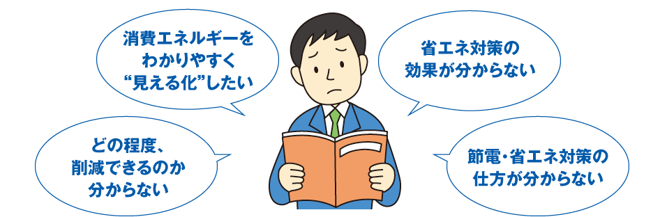 消費エネルギーをわかりやすく“見える化”したい、省エネ対策の効果が分からない、どの程度、削減できるのか分からない、節電・省エネ対策の仕方が分からない