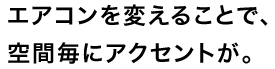 エアコンを変えることで、空間毎にアクセントが。