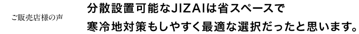 分散設置可能なJIZAIは省スペースで寒冷地対策もしやすく最適な選択だったと思います。