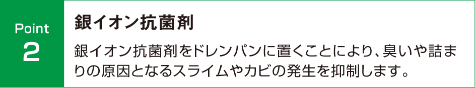 銀イオン抗菌剤　銀イオン抗菌剤をドレンパンに置くことにより、臭いや詰まりの原因となるスライムやカビの発生を抑制します。