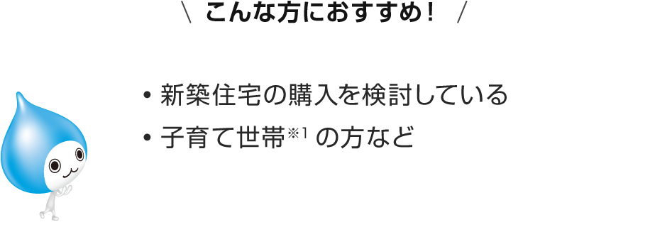 こんな方におすすめ！新築住宅の購入を検討している・子育て世帯※1の方など
